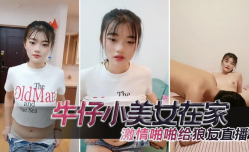 牛仔小美.女在家激ji情啪pa啪给狼友直播，互动听指挥，让小哥舔tian逼口交大鸡.巴，无套抽[chou]插高潮尿尿