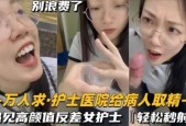 还在实习的护士医院给病人取精遇见高gao颜值反差女护士真的会轻松秒射